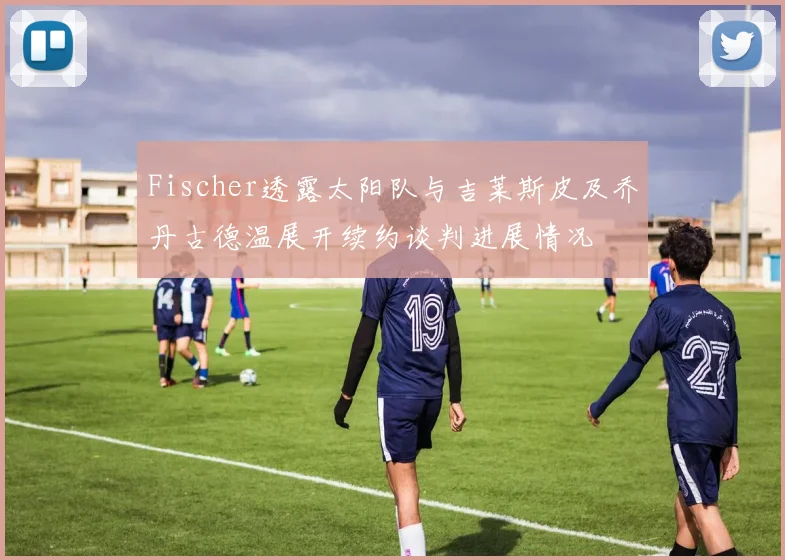 Fischer透露太阳队与吉莱斯皮及乔丹古德温展开续约谈判进展情况