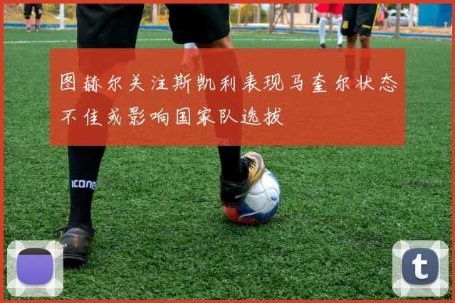 图赫尔关注斯凯利表现马奎尔状态不佳或影响国家队选拔