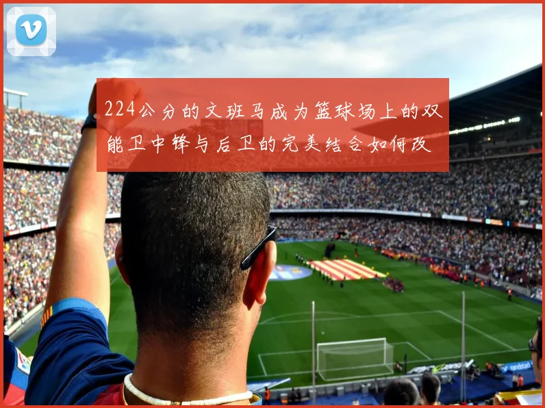 224公分的文班马成为篮球场上的双能卫中锋与后卫的完美结合如何改变比赛格局