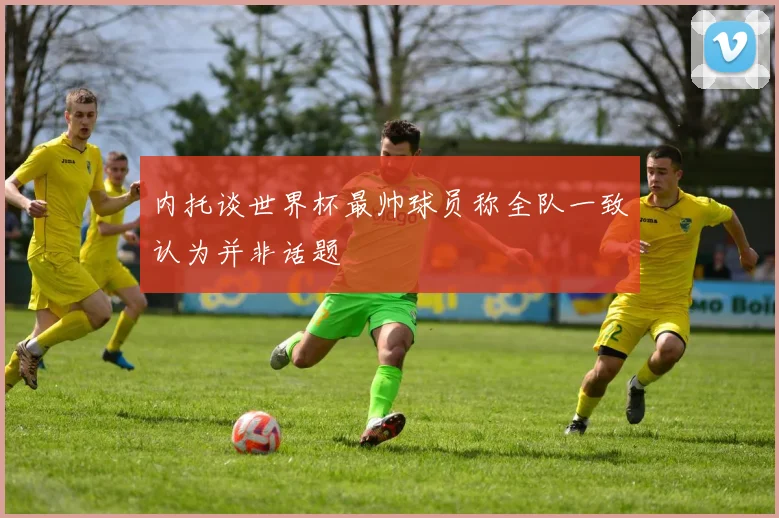 内托谈世界杯最帅球员称全队一致认为并非话题