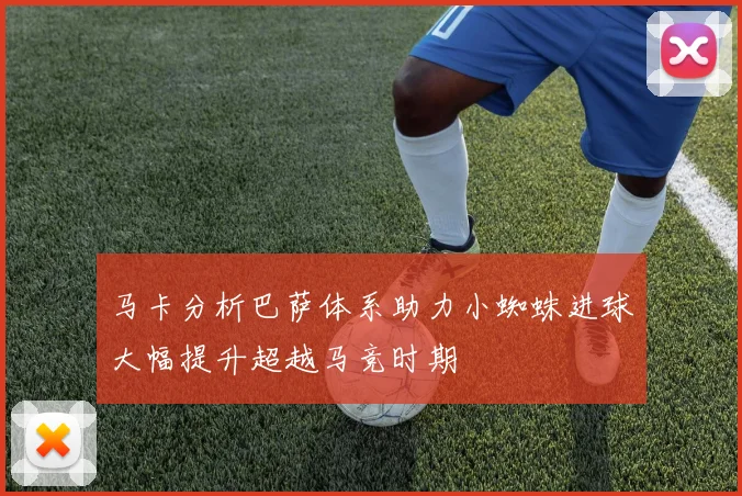 马卡分析巴萨体系助力小蜘蛛进球大幅提升超越马竞时期