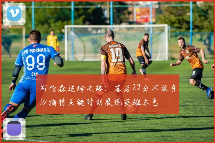 布伦森逆转之路：落后22分不放弃沙梅特关键时刻展现英雄本色