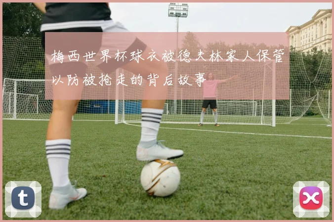 梅西世界杯球衣被德夫林家人保管以防被抢走的背后故事