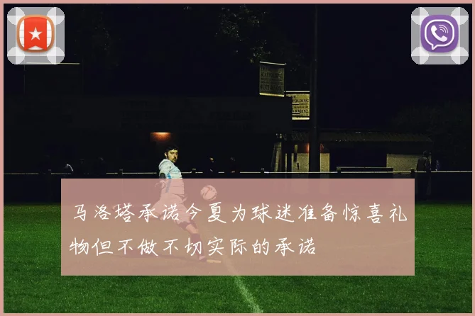 马洛塔承诺今夏为球迷准备惊喜礼物但不做不切实际的承诺