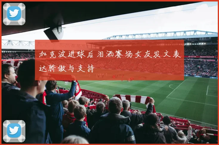 加克波进球后泪洒赛场女友发文表达骄傲与支持