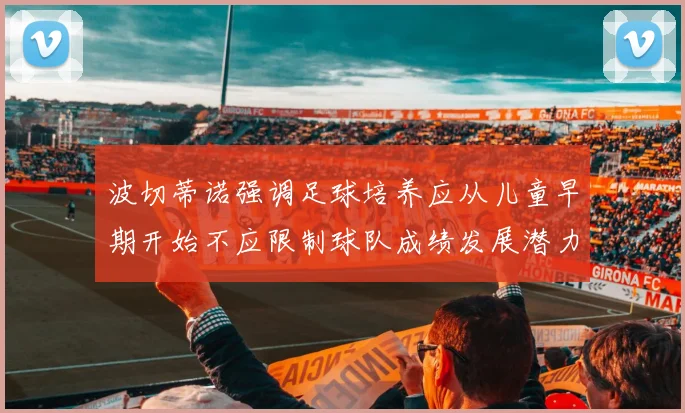 波切蒂诺强调足球培养应从儿童早期开始不应限制球队成绩发展潜力