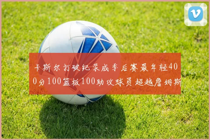 卡斯尔打破纪录成季后赛最年轻400分100篮板100助攻球员超越詹姆斯荣耀时刻